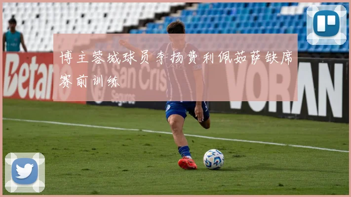 博主蓉城球员李扬费利佩茹萨缺席赛前训练